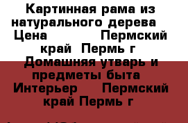 Картинная рама из натурального дерева. › Цена ­ 1 500 - Пермский край, Пермь г. Домашняя утварь и предметы быта » Интерьер   . Пермский край,Пермь г.